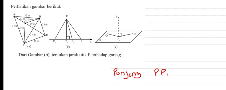 Perhatikan gambar berikut. 32 m 19 29 m 25 m 23 m 37 37 m PP (b) (a) (c) Dari Gambar (c), tentukan jarak titik P pada bidang-K. Panjong PP , 
Perhatikan gambar berikut. 32 m B 17 m 19 m 29 m/ 23 m 37 m 25 ml AN 小, 37 m R D 28 m PP (b) (a) (c) Dari Gambar (a), tentukan jarak dari titik A ke D. AD = AC + C D - 17 + 2g - 460 
Perhatikan gambar berikut. B 32 m 17m 19 m 29 m/ 25 ml 37 23 m A. R 37 m D Q 28 m P PP, (b) (a) (c) Dari Gambar (b), tentukan jarak titik P terhadap garis g. Panjang PP ?. . 