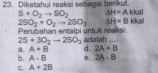 23. Diketahui reaksi sebagai berikut. S + 02 → SO2 AH= A kkal 2502 + O2 → 2503 AH= B kkal Perubahan entalpi untuk reaksi: 2S + 302 → 2803 adalah .... a. A + B d. 2A + B b. A-B e. 2A-B C. A + 2B 