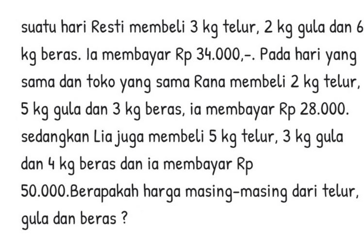 Harga 2 kg mangga, 2 kg jeruk, dan 1 kg anggur adalah Rp70.000,00 dan harga 1 kg mangga, 2 kg jeruk, dan 2 kg anggur adalah Rp90.000,00. Jika harga 2 kg mangga, 2 kg jeruk, dan 3 kg anggur Rp130.000,00, maka harga 1 kg jeruk adalah ... * 
suatu hari Resti membeli 3 kg telur, 2 kg gula dan 6 kg beras. Ia membayar Rp 34.000,-. Pada hari yang sama dan toko yang sama Rana membeli 2 kg telur, 5 kg gula dan 3 kg beras, ia membayar Rp 28.000. sedangkan Lia juga membeli 5 kg telur, 3 kg gula dan 4 kg beras dan ia membayar Rp 50.000.Berapakah harga masing-masing dari telur, gula dan beras? 
