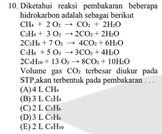 -> 10. Diketahui reaksi pembakaran beberapa hidrokarbon adalah sebagai berikut CH4 + 2 O2 → CO2 + 2H2O C2H4 + 3 O2 → 2CO2 + 2H2O 2C2H6 + 7 02 4CO2 + 6H2O C3H: +502 3CO2 + 4H2O 2C4H10 + 13 02 → 8CO2 + 10H2O Volume gas CO2 terbesar diukur pada STP akan terbentuk pada pembakaran ... (A)4 L CH4 (B) 3 L C2H4 (C)2 L C2H6 (D)3 L C3H6 (E) 2 L C4H10 