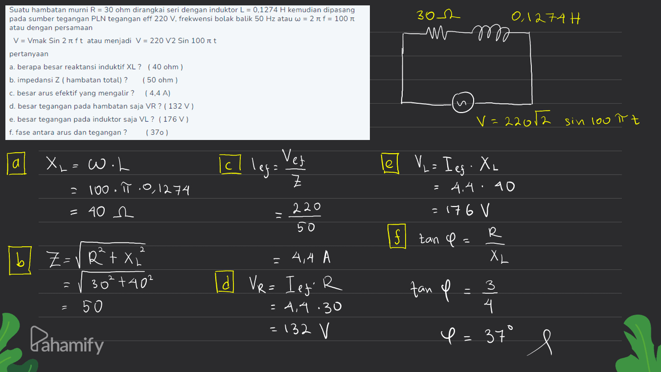 302 0,1274H -m Suatu hambatan murni R = 30 ohm dirangkai seri dengan induktor L = 0.1274 H kemudian dipasang pada sumber tegangan PLN tegangan eff 220 V, frekwensi bolak balik 50 Hz atau w = 2 r f = 100 T atau dengan persamaan V = Vmak Sin 2 ift atau menjadi V = 220 V2 Sin 100 it pertanyaan a. berapa besar reaktansi induktif XL? (40 ohm) b. impedansi Z ( hambatan total)? (50 ohm) c. besar arus efektif yang mengalir ? ( 4,4 A) d. besar tegangan pada hambatan saja VR ? ( 132 ) e. besar tegangan pada induktor saja VL? ( 176 V) f. fase antara arus dan tegangan? (370) v=22012 sin 100 tt a Ich Vet cl lega X=w.h =100. π.0,1274 = 40 m Z le] V = Ieg - XL . 4.4.40 = 176 V 220 50 If zan e R ה 2. b Z- RtX XL N] 30² +40² = 3 4,4 (d) VR = Ieg R = 4,4.30 = 132 V - 50 fan p = 3 4 4= 37° Pahamify e 