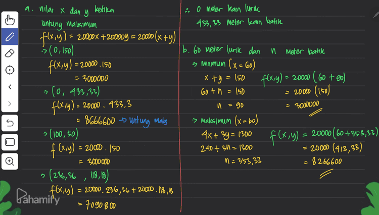 a. nilar X dan y < = ketika 0 meter kain lurik Untung malesimum 433,33 Meter kain batik flx,y) = 2000x +20000Y = 2000 (x+y) :> (0,150) b. 60 meter lurik dan n Meter bath flx,y) = 20000.150 as Minimum (x=60) - 3000000 x + y = 150 f(x,y) - 20000 (60 +90) :> (0, 433,33) 60th 150 = 20000 (150) f(x,y) = 20000 . 933,3 go = 8666600 -untung Males is makes (mum (x=60) > (100,50) 4x + 3y = 1300 = 20000 (60 +353,33) f (x,y) = 20000.150 240+30=1300 = 20000 (413,33) = 3000000 n = 353,33 8266600 s ( (236,36 (18,18 flx,y) = 20000.236,36 +20000.118,18 = 7090 800 И. = 3000000 s f(x,y) / Pahamify 
#filik pojoke . » Xezy x 200 400 Y 100/200 (200,100), (400,200) (100,100) -- 100 2.100 > 4x+3y = 1300 x 0 325 Y 9230 (0,150) » (0,433,33) » titile potong antara o se x ty = 150 x =24 (0,933,5), (325) (0,0) 4.0 + 3.0 < 1300 (100,50 ) > # Buat model matematika > Misalkan kain lurik=X kain batile=y -> x + y > 150...0 => x < 2y... © os 40000X + 300007 * 13000000 4x + 3y = 1300 ... 7 x, y so # Tentukan daerah penyelesaian 7 x + y = 150 X x o 150 Y 15010 (0,150), (150,0) (0-0) - 0 +0 > 150 X Pahamify 433,33% zy ty = 150 3y = 150 y = 50 X = 100 s p> @ 200 +2) s titile potong antara @ 8 4x + 3y = 1300 x=24 Đ HP ISO 100 gytzy = 1300 lly = 1300 y = 118,18 150 200 400 x X= 236,36 