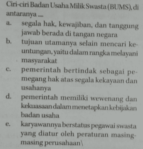 c. Ciri-ciri Badan Usaha Milik Swasta (BUMS), di antaranya a. segala hak, kewajiban, dan tanggung jawab berada di tangan negara b. tujuan utamanya selain mencari ke- untungan, yaitu dalam rangka melayani masyarakat pemerintah bertindak sebagai pe- megang hak atas segala kekayaan dan usahanya d. pemerintah memiliki wewenang dan kekuasaan dalam menetapkan kebijakan badan usaha e. karyawannya berstatus pegawai swasta yang diatur oleh peraturan masing- masing perusahaan 
