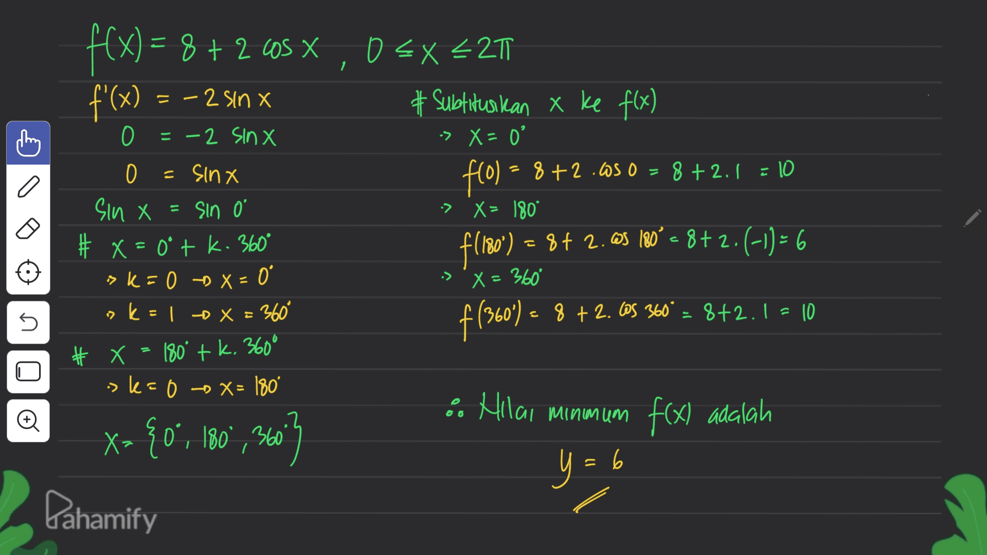 1 f(x) = 8 + 2 COS X 8+2 X f'(x) Cheng 이 그 = =-2 sinx 0 O = -2 SINX 0 = sinx = Sin 0 # x=0°tk. 360° > k = 0 -X = 0 o k = x= 360° O EX L2T # Subtituskan x ke f(x) -> X = 0 f(0) = 0 = = 8+2.650 = 8 +2.1 = 10 -> X = 180° f(180°) = 8+ 2.ØS 80° = 8+2.(-1) = 6 =6 -> x= 360 f (360) = 8 +2. Cos 360° = 8+2.1 = 10 sin X X= 5 180° + k. 360° * X >k=0 X= 180° Đ X= {0°, 180°, 360 x° Pahamify 6. Hlai minmum f(x) adalah y = 6 y = 