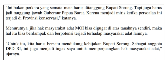 "Ini bukan perkara yang semata-mata harus ditanggung Bupati Sorong. Tapi juga harus jadi tanggung jawab Gubernur Papua Barat. Karena menjadi miris ketika persoalan ini terjadi di Provinsi konservasi," katanya. Menurutnya, jika hak masyarakat adat MOI bisa digugat di atas tanahnya sendiri, maka hal itu bisa berdampak dan berpotensi terjadi terhadap masyarakat adat lainnya. "Untuk itu, kita harus bersatu mendukung kebijakan Bupati Sorong. Sebagai anggota DPD RI, ini juga menjadi tugas saya untuk memperjuangkan hak masyarakat adat," ujarnya. 
CABUT IZIN OPERASI, BUPATI SORONG DIGUGAT PERUSAHAAN SAWIT Pengacara Pemkab Sorong, Pieter Ell mengatakan ada 4 register perkara oleh 3 perusahaan yang mengajukan gugatan. "Hari ini perkara nomor register 29 dan 30 sudah disidangkan secara daring dengan materi sidang pembacaan gugatan. Sedangkan perkara nomor register 31 dan 32 akan dilakukan pada 6 Agustus 2021 mendatang," ujarnya dikonfirmasi CNN Indonesia.com, Senin (30/8). Dia mengatakan para penggugat merasa dirugikan terkait pencabutan izin itu. Pencabutan itu dianggap sebagai tindakan melanggar hukum yang merugikan perusahaan. "Kami perlu pertegas bahwa proses pencabutan izin dilakukan bukan tiba waktu, tiba akal, melainkan proses panjang sejak 2018 melalui evaluasi perizinan perkebunan kelapa sawit di Provinsi Papua Barat yang diinisiasi oleh KPK melalui tim Korsup yang kemudian ditindak lanjuti oleh pemerintah Provinsi dan juga Kabupaten Kota termasuk Kabupaten Sorong," katanya. Menurutnya, pemerintah tidak mencari-cari kesalahan. Keputusan pencabutan izin dilakukan demi kepastian hak kepada perusahaan, masyarakat dan juga negara. "Jadi apa yang dilakukan Bupati Sorong itu sudah sesuai dengan aturan, karena memang ada dosa-dosa perusahaan yang nanti akan kita beberkan di pengadilan," ungkapnya. Langkah Bupati juga kata dia adalah keputusan tegas putra daerah MOI, Kabupaten Sorong, yang mana suara kenabian Bupati itu diwujudkan dalam bentuk pencabutan izin usaha demi hak-hak masyarakat adat. "Ini baru terjadi, sehingga banyak apresiasi dari semua pihak yang mendukung keputusan Bupati Kabupaten Sorong," ungkapnya. Sementara itu, anggota DPD Mamberop Rumakiek meminta Presiden Joko Widodo segera menetapkan hutan Papua sebagai hutan adat. "Presiden katakan hutan Papua jangan dia apa-apakan karena ada otonomi khusus dan sebagainya, tapi faktanya, hutan Papua tidak dihargai," katanya. Dia mencontohkan, izin konsensi yang langsung diberikan oleh pemerintah pusat yang menurutnya tanpa berkoordinasi dengan masyarakat adat atau bahkan pemerintah Kabupaten dan Provinsi. Namun, perusahaan datang dengan menunjukkan izin dan pemerintah daerah sudah tidak bisa lagi membatalkan itu. Padahal, di era otonomi khusus, kewenangan itu harusnya ada di pemerintah daerah, bukan pemerintah pusat. "Daripada bolak balik papua terus-menerus tapi masalahnya bertambah-tambah, lebih baik Presiden tetapkan hutan Papua sebagai hutan masyarakat adat. Apapun yang terjadi di hutan Papua, menjadi tanggung jawab masyarakat adat, sehingga tidak ada lagi izin konsensi yang diberikan," ujarnya. Selain pemerintah pusat, menurutnya, Pemerintah Papua Barat juga tidak lepas tangan dengan persoalan yang menimpa Pemkab Sorong saat ini. Apalagi Gubernur Papua Barat telah mendeklarasikan Provinsi ini sebagai Provinsi Konservasi. 