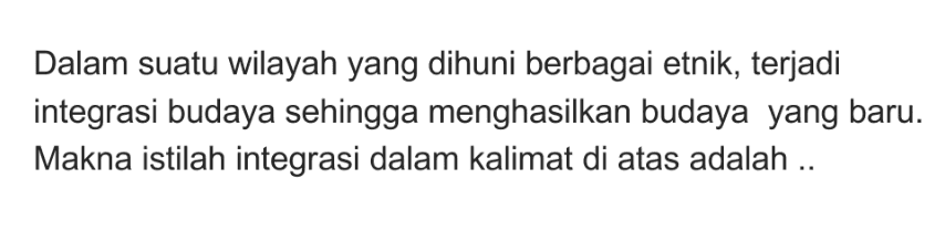 Dalam suatu wilayah yang dihuni berbagai etnik, terjadi integrasi budaya sehingga menghasilkan budaya yang baru. Makna istilah integrasi dalam kalimat di atas adalah .. 