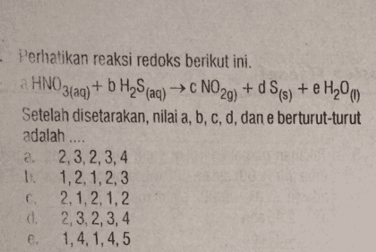 Perhatikan reaksi redoks berikut ini. a HNO3(aq) + b H2S (aq) → NO29) + d S(s) + e H20 m Setelah disetarakan, nilai a, b, c, d, dan e berturut-turut adalah .... a. 2, 3, 2, 3, 4 1. 1, 2, 1, 2, 3 2, 1, 2, 1, 2 d. 2,3,2,3,4 e. 1,4, 1,4,5 