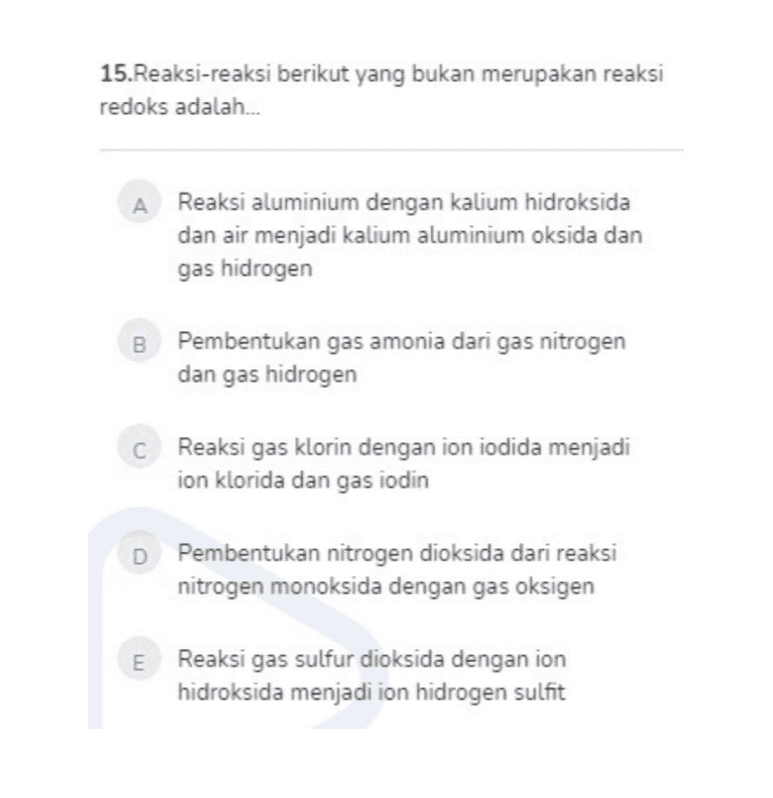 15.Reaksi-reaksi berikut yang bukan merupakan reaksi redoks adalah... A Reaksi aluminium dengan kalium hidroksida dan air menjadi kalium aluminium oksida dan gas hidrogen B Pembentukan gas amonia dari gas nitrogen dan gas hidrogen C Reaksi gas klorin dengan ion iodida menjadi ion klorida dan gas iodin D Pembentukan nitrogen dioksida dari reaksi nitrogen monoksida dengan gas oksigen E Reaksi gas sulfur dioksida dengan ion hidroksida menjadi ion hidrogen sulfit 