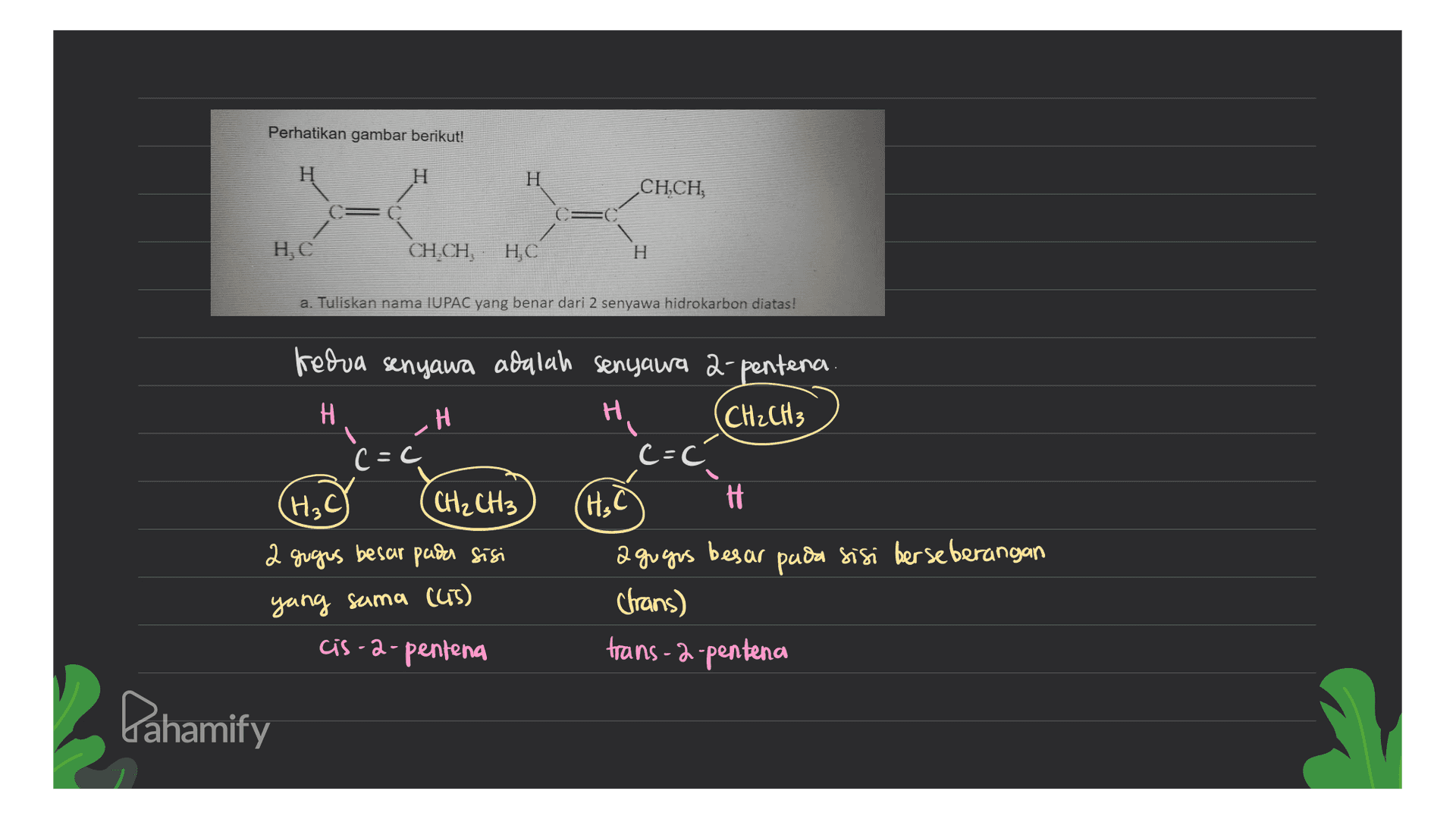 Perhatikan gambar berikut! H H CH.CH HC CH,CH, HC H a. Tuliskan nama IUPAC yang benar dari 2 senyawa hidrokarbon diatas! H c=c kedua senyawa adalah senyawa 2-pentena A H (CH₂CH3 c=0 CH₂ CH3 HC H 2 gugus besar pada sisi a gugas besar pada sisi berseberangan (trans) cis-a-pentena trans-2-pentena (H₂C) yang sama (cis) Lahamify 