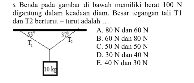 6. Benda pada gambar di bawah memiliki berat 100 N digantung dalam keadaan diam. Besar tegangan tali Ti dan T2 berturut-turut adalah ... A. 80 N dan 60 N B. 60 N dan 80 N C. 50 N dan 50 N D. 30 N dan 40 N E. 40 N dan 30 N 10 kg 3722 T, T, 