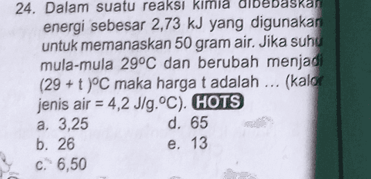 24. Dalam suatu reaksi kimia dibebaskan energi sebesar 2,73 kJ yang digunakan untuk memanaskan 50 gram air. Jika suho mula-mula 29°C dan berubah menjadi (29 + t )°C maka harga t adalah ... (kalor jenis air = 4,2 J/g.°C). HOTS a, 3,25 d. 65 b. 26 e. 13 C. 6,50 