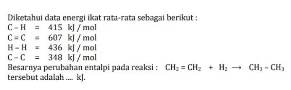 Diketahui data energi ikat rata-rata sebagai berikut: C-H = 415 kJ/mol C = C 607 kJ/mol HH = 436 kJ/mol C-C = 348 kJ / mol Besarnya perubahan entalpi pada reaksi: CH2 = CH2 + H2 – CH3 - CH3 tersebut adalah ... kl. 