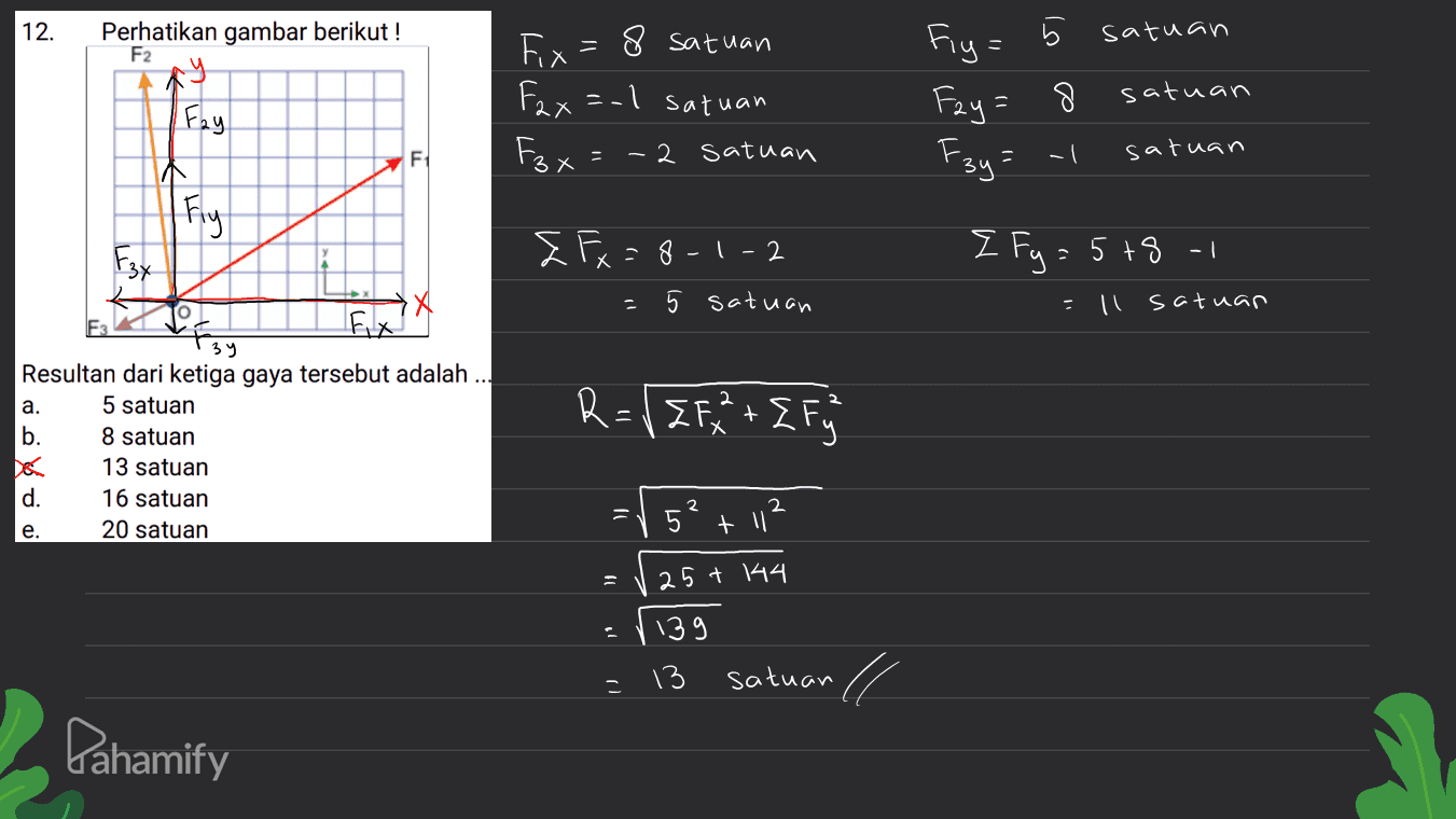12. Perhatikan gambar berikut! F2 ol satuan Fix = 8 satuan Fax=-1 satuan ニ Fiy= Fay=8 F3y = -1 Fay satuan F1 ç Fzt 2 satuan * satuan -I TA Fly & Fx = 8-1-2 5 satuan { Fy=5+8-1 X - !! = Il satuan R={{F+ { Fuj + Х 39 Resultan dari ketiga gaya tersebut adalah ... a. 5 satuan b. 8 satuan 13 satuan d. 16 satuan e. 20 satuan = 2 5? + 11 25+ 44 : 1139 13 satuan ll Pahamify 