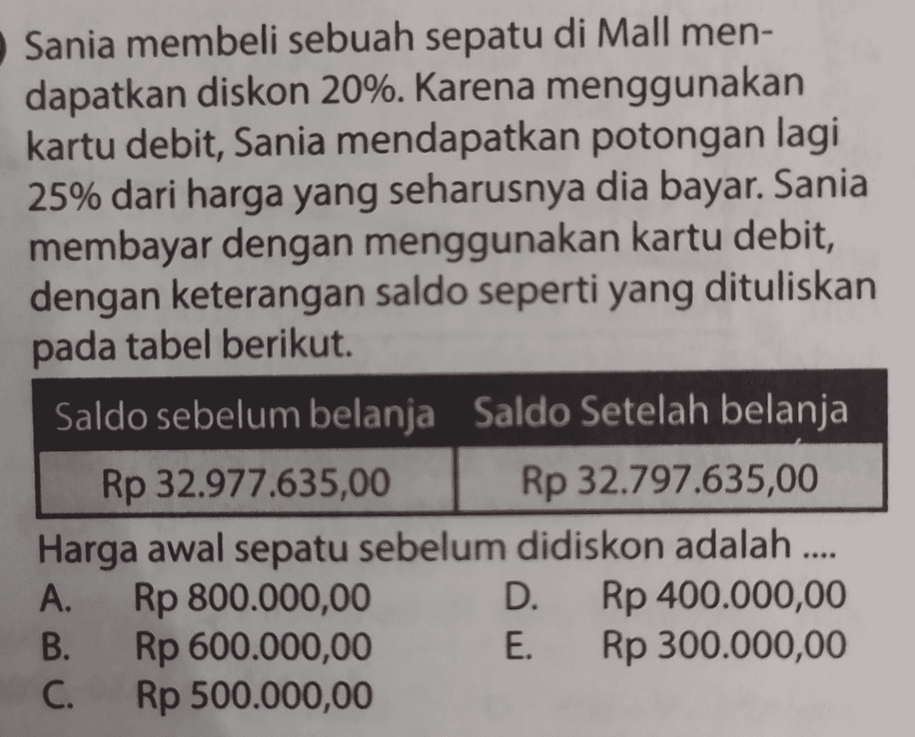 Sania membeli sebuah sepatu di Mall men- dapatkan diskon 20%. Karena menggunakan kartu debit, Sania mendapatkan potongan lagi 25% dari harga yang seharusnya dia bayar. Sania membayar dengan menggunakan kartu debit, dengan keterangan saldo seperti yang dituliskan pada tabel berikut. Saldo sebelum belanja Saldo Setelah belanja Rp 32.977.635,00 Rp 32.797.635,00 Harga awal sepatu sebelum didiskon adalah .... A. Rp 800.000,00 D. Rp 400.000,00 Rp 600.000,00 E. Rp 300.000,00 C. Rp 500.000,00 B. 