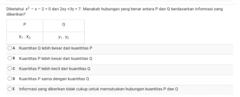 Diketahui x2 - x - 2 = 0 dan 2xy +3y = 7. Manakah hubungan yang benar antara P dan Q berdasarkan informasi yang diberikan? Р X.X2 91.2 OA Kuantitas Q lebih besar dari kuantitas P B kuantitas P lebih besar dari kuantitas Q OC kuantitas P lebih kecil dari kuantitas Q D kuantitas P sama dengan kuantitas Q OE Informasi yang diberikan tidak cukup untuk memutuskan hubungan kuantitas P dan Q 