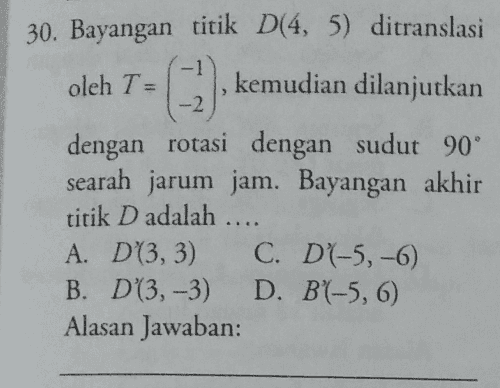 30. Bayangan titik D(4, 5) ditranslasi oleh Tu 2) kemudian dilanjutkan -2 dengan rotasi dengan sudut 90° searah jarum jam. Bayangan akhir titik D adalah .. A. D(3,3) C. D4-5,-6) B. D(3,-3) D. B(-5, 6) Alasan Jawaban: 