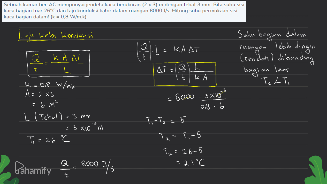 Sebuah kamar ber-AC mempunyai jendela kaca berukuran (2 x 3) m dengan tebal 3 mm. Bila suhu sisi kaca bagian luar 26°C dan laju konduksi kalor dalam ruangan 8000 J/s. Hitung suhu permukaan sisi kaca bagian dalam! (k = 0,8 W/m.k) Laju kalor konduksi (od Q t KAAT Q t КАДТ L Suhu bagian dalam ruangan lebih dingin (rendah) dibanding \ T, ДТ, AT=(Q) bagian luar t K R K=0,8 W/mk A= 2 x3 - 8000 3x10 0,8.6 =6 m² L (Tebal) = 3 mm T, -T2 = 5 = 3x10 m Ti = 26 C Tz =T,-5 Tz=26-5 =21°C Pahamify 8000 3/5 