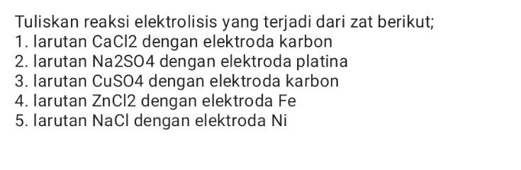 Tuliskan reaksi elektrolisis yang terjadi dari zat berikut; 1. larutan CaCl2 dengan elektroda karbon 2. larutan Na2S04 dengan elektroda platina 3. larutan CuSO4 dengan elektroda karbon 4. larutan ZnCl2 dengan elektroda Fe 5. larutan NaCl dengan elektroda Ni 