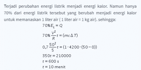 Terjadi perubahan energi listrik menjadi energi kalor. Namun hanya 70% dari energi listrik tersebut yang berubah menjadi energi kalor untuk memanaskan 1 liter air (1 liter air = 1 kg air). sehingga: 70%E1 = 0 V2 70% t = (mCAT) mc AT) 502 0,7 -t = (1.4200 (50-0)) 5 350t = 210000 t = 600 s t = 10 menit R 