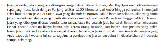 1. Jalan pemodal, jalan penguasa dibangun dengan darah ribuan korban, jalan Ray Apos menjadi kontroversi sepanjang masa. Jalan dengan Panjang sekitar 1.100 kilometer dari Anyer hingga panarukan ini menjadi saksi hasil tanam paksa di tanah Jawa yang dikeruk ke Batavia. Lalu dikirim ke Belanda. Jalan yang sama juga menjadi mahakarya yang masih diandalkan menjadi urat nadi Pulau Jawa hingga detik ini. Namun jalan yang dibangun di atas penderitaan rakyat Jawa itu setelah jadi, hanya dinikmati elite kekuasaan. Empat decade pertama hanya kereta pos, kereta orang Belanda, dan kereta elite pribumi yang boleh lewat jalan itu. Gerobak atau cikar rakyat dilarang lewat agar jalan itu tidak rusak. Analisalah makna yang Anda dapat dari wacana ini, serta bagaimana pendapatmu jika tanam paksa ini diberlakukan di Indonesia sampai sekarang? 