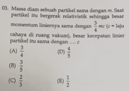 03. Massa diam sebuah partikel sama dengan m. Saat partikel itu bergerak relativistik sehingga besar momentum liniernya sama dengan mc (c = laju cahaya di ruang vakum), besar kecepatan linier partikel itu sama dengan (A 3 4 c 3 @ (B) اه اه | بہاد (C) (E) ) { 
