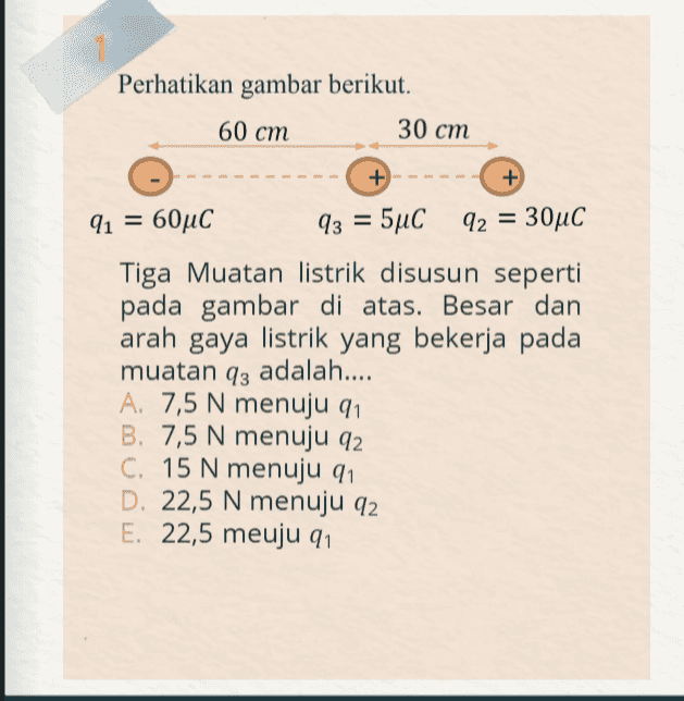 1 Perhatikan gambar berikut. 60 cm 30 cm + + 91 = 60°C 93 = 5°C 92 = 30°C Tiga Muatan listrik disusun seperti pada gambar di atas. Besar dan arah gaya listrik yang bekerja pada muatan 93 adalah.... A. 7,5 N menuju 91 B. 7,5 N menuju 92 C. 15 N menuju 911 D. 22,5 N menuju 92 E. 22,5 meuju 91 