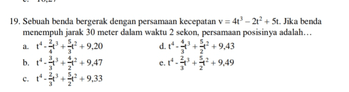 19. Sebuah benda bergerak dengan persamaan kecepatan v = 4t? – 2t + 5t. Jika benda menempuh jarak 30 meter dalam waktu 2 sekon, persamaan posisinya adalah... t*-* + 2 +9,20 b. 14-* + +9,47 e. t*-*+* +9,49 4- + 2 + 9,33 a. t- d. 43+* +9,43 4 3 3 2 3 2 c. 