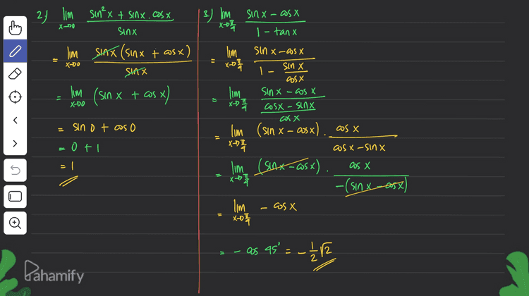 1. lim sin x + tanx 2 X-T X-OT 0 - Gosx 0 JI - I'm o =0 shx X-71 dsinx X lim 1 lim 0 X-T cos X sin X X-RT dlasx .sinx. ) dx I'm sinxt tan XOTI 0 I-cos²x n = 0 )) .: sin²x) lim sinxt tanx X->TI sin²x lim , sinx tanx -T + sin ²x lim | sinx 1 + X-T sinx asx sin²x lim 1 sinx asx sinx 11 > IC t X-DT lim I po + X-T Đ XD0 os x SINX lim I sinx Gunakan turunan Pahamify 
24 Im Sinx + sinx.cos x. XD0 sinx lim SHAX (Sinx + as x) If X-DO SIAX -1 | 3.) I'm sinx-asx X-oh 1-tanx lim Sin x-as X x-D 1 sin cos X lim sinx-cost x- x-D 세 Cosx - sinx cosx Х lim (sin x - asx) X-™I lm (sin x + cos x) = X-DO sino taso = cos x 11 > o ti cosa-sinx = Cos x s - lim (Saxos x) x 17 -(sinx-oost) - OS X lim Xot Đ as as' = -12 12 Pahamify 
a lim thing cos x tan 2x XDI 2 sin X cos X Ingat 2 sinx @os x = "Sin 2x lim cosx. tan 2x X-D 7 Sin2x 5. I'm sin 5X + sin 3x X-07 cos 5X + cos 3x Ingat? »sin at sin b = 2 sin (atb) -b = 2 (ass (a=b) -> ws at cos b = 2 as ( (at latb cos Cath 빨 lim asin ax asx XD zas 4x cost x 1 - lim cosx. SAZ DJ XDI 1 SIAZK 2 cos 2x lim tan 4x 11 > X-D 0 1 cos X Х. 5 lim X7 cos I as f. 7 A 원 JI tan 2 2 tan 21 tan 360° Đ as 90° = = oft as 180° oll 0 Pahamify 