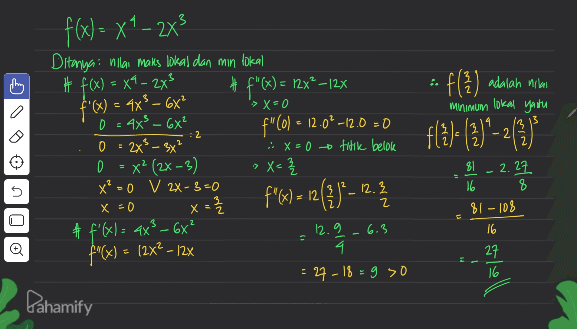 13 こ に 3 '>x=0 f f( 2 ) adalah adalah nilai Minimum lokal yaitu 로 ( 2 13 = 3 :2 f{})= ()}-2(3) - 2 0 2 = 2x 2 f(x) = x4 – 2x3 Ditanyai nilai maks lokal dan min lokal # f(x) = X4-243 f"(x) = 127?–12% f'(x) = 4x? – 6x? 44² – 6x² 4x f" (0) – 12.0?–12.0 = 0 3x² : x=0 titik belok XP (2x - 3) X²=0 v ZX-3=0 x = { "(x12 & #f'(x) = ax² - 6x 12.9 -6.3 f' "(x) = (2x2 -12% 4. 27-18=9 so X > X = - 5 2 x f%) = n(?)?– 12.3 81 2.27 16 8 81 - 108 16 x = 0 로 2 X ni 2 Ć o こ - pl 27 16 2 Pahamify 