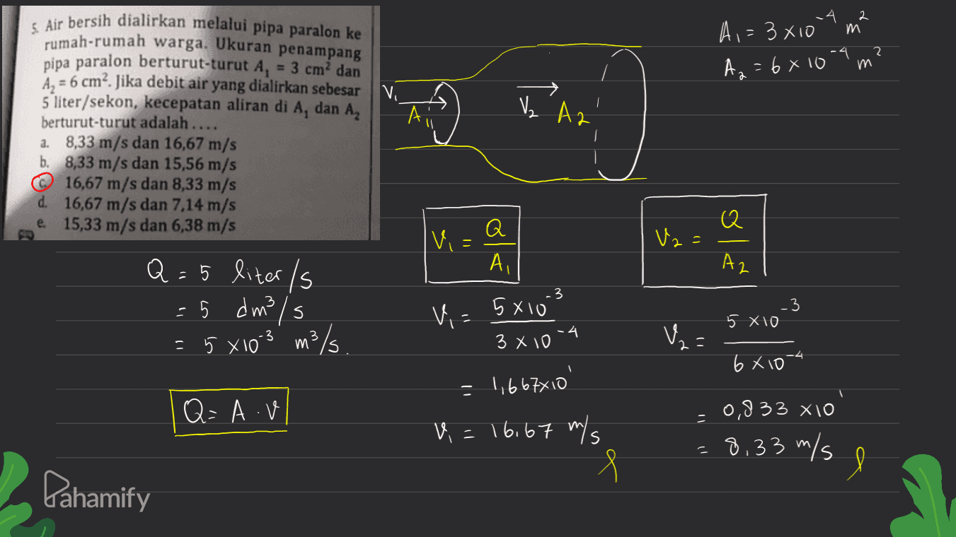 2 m A,= 3x10 m² , A₂ = 6x10m 3. Air bersih dialirkan melalui pipa paralon ke rumah-rumah warga. Ukuran penampang pipa paralon berturut-turut A, = 3 cm dan Az = 6 cm². Jika debit air yang dialirkan sebesar 5 liter/sekon, kecepatan aliran di A, dan A, berturut-turut adalah .... a. 8,33 m/s dan 16,67 m/s b. 8,33 m/s dan 15,56 m/s © 16,67 m/s dan 8,33 m/s d. 16,67 m/s dan 7,14 m/s e. 15,33 m/s dan 6,38 m/s Aii Ve A2' Α Q Vi Vz - ol Az Q = 5 liter/s - 5 dm3/s = 5 x los 3/5 Q Ai 3 5810 4 3 x 10 3 s Vi 5 X10 3 VE m 2 6810 - 1,6677810 Q=AV 0,833 X10 - V = 16,67 m/s 8,33 m/s e Pahamify 