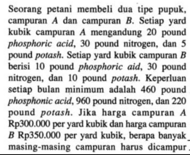 Campuran B. 1 s. Seorang Jerani membeli fetani membeli a tipe prepuh, Camp was A dan B. Setiap gard hubil campuran A mergandung 20 pound phosphoric acid 30 pound nitrogen dan 5 kubil pound porch. Setiap yard Campuran B berisi 10 pound posphorie acid 30 pound nitrogen dan 10 pound possh. Keper man setiap bulan minimum adalah 460 pound phosphoric acid 960 nitrogen, dan 2.20 pound potah , jika harga campuran A Rp 300.000 per yard hubile dan harga campuran B Rp 350.000 per good kubide, berapa banyak harum ? campuran masing dickupur 
Seorang petani membeli dua tipe pupuk, campuran A dan campuran B. Setiap yard kubik campuran A mengandung 20 pound phosphoric acid, 30 pound nitrogen, dan 5 pound potash. Setiap yard kubik campuran B berisi 10 pound phosphoric aid, 30 pound nitrogen, dan 10 pound potash. Keperluan setiap bulan minimum adalah 460 pound phosphonic acid, 960 pound nitrogen, dan 220 pound potash. Jika harga campuran A Rp300.000 per yard kubik dan harga campuran B Rp350.000 per yard kubik, berapa banyak masing-masing campuran harus dicampur 