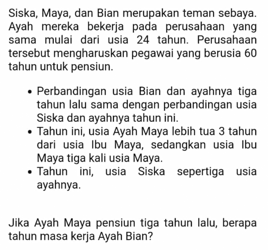 Siska, Maya, dan Bian merupakan teman sebaya. Ayah mereka bekerja pada perusahaan yang sama mulai dari usia 24 tahun. Perusahaan tersebut mengharuskan pegawai yang berusia 60 tahun untuk pensiun. • Perbandingan usia Bian dan ayahnya tiga tahun lalu sama dengan perbandingan usia Siska dan ayahnya tahun ini. • Tahun ini, usia Ayah Maya lebih tua 3 tahun dari usia Ibu Maya, sedangkan usia Ibu Maya tiga kali usia Maya. • Tahun ini, usia Siska sepertiga usia ayahnya. Jika Ayah Maya pensiun tiga tahun lalu, berapa tahun masa kerja Ayah Bian? 