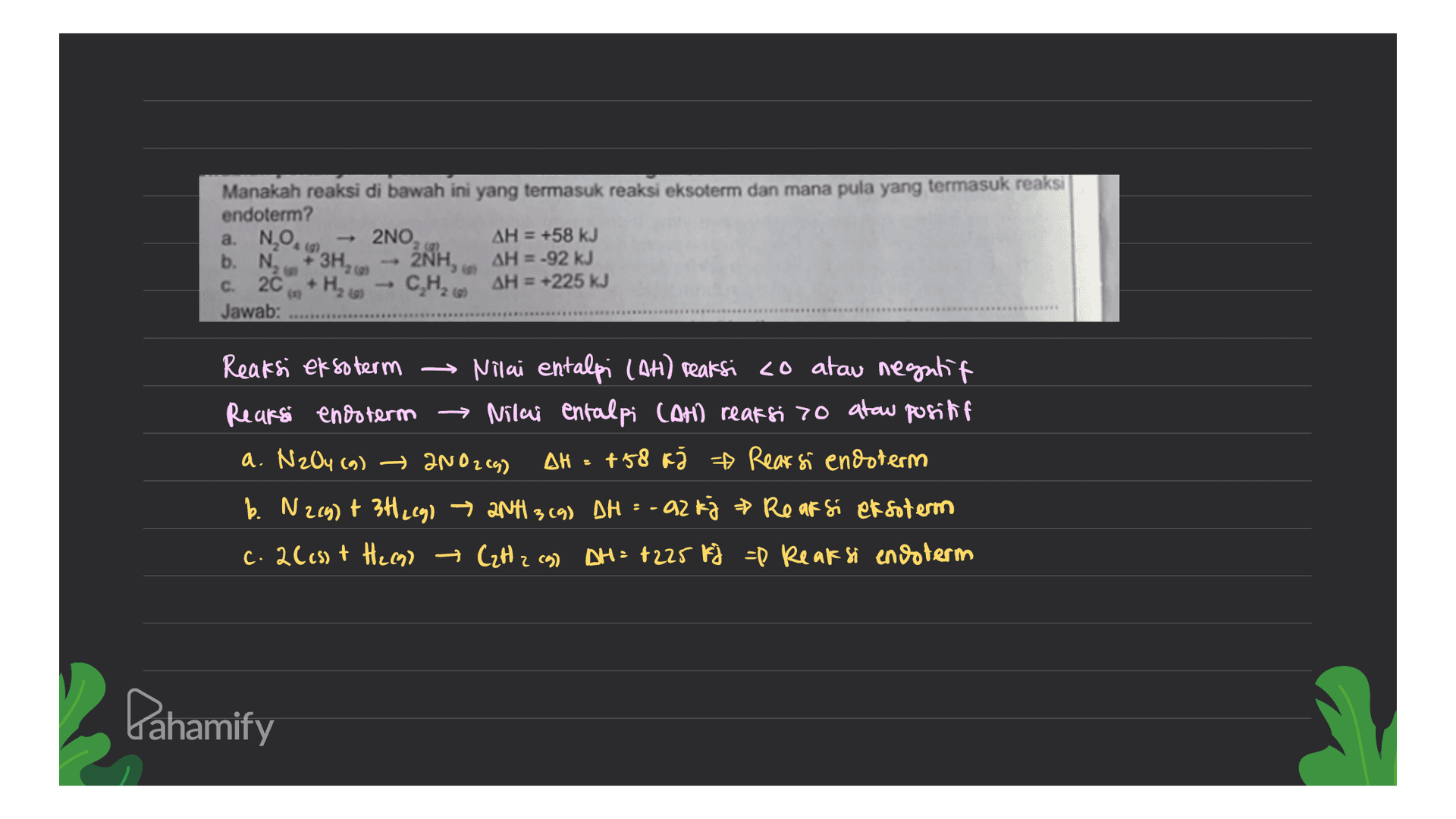 Manakah reaksi di bawah ini yang termasuk reaksi eksoterm dan mana pula yang termasuk reaksi endoterm? a. NO. 2NO, AH = +58 kJ b. N AH = -92 kJ C. 20 AH = +225 kJ Jawab: (2 +3H2 2NH, + H₂o C.H2609 Reaksi eksoterm → Nilai entalpi (AH) reaksi co atau negatif Reaksi enosterm → Nilai entalpi (An reaksi 70 atau positif a. N204 (9) 200264) ΔΗ +58 kž ☆ Rearsi endoterm b. N2(g) + 34.29) → 2NH 3 (9) DH = -92 kj & Reaksi eksoterm c. 2(cs) + H2c9) Czt z cg) AH = +225 Fi =P Reaksi endoterm = Pahamify 