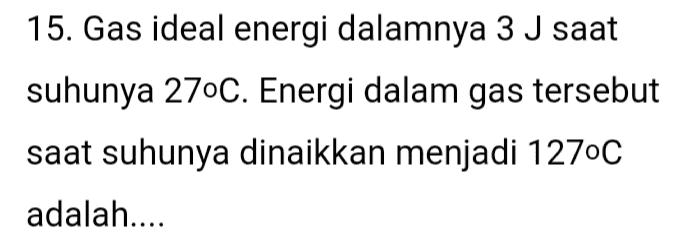 15. Gas ideal energi dalamnya 3 J saat suhunya 27°C. Energi dalam gas tersebut saat suhunya dinaikkan menjadi 1270C adalah.... 