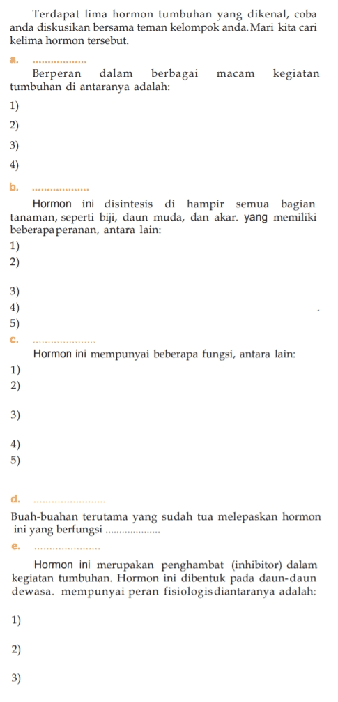 Terdapat lima hormon tumbuhan yang dikenal, coba anda diskusikan bersama teman kelompok anda. Mari kita cari kelima hormon tersebut. a. macam kegiatan Berperan dalam berbagai tumbuhan di antaranya adalah: 1) 2) 3) 4) b. Hormon ini disintesis di hampir semua bagian tanaman, seperti biji, daun muda, dan akar yang memiliki beberapa peranan, antara lain: 1) 2) 3) 4) 5) C. Hormon ini mempunyai beberapa fungsi, antara lain: 1) 2) 3) 4) 5) d. Buah-buahan terutama yang sudah tua melepaskan hormon ini yang berfungsi ................. e. Hormon ini merupakan penghambat (inhibitor) dalam kegiatan tumbuhan. Hormon ini dibentuk pada daun-daun dewasa. mempunyai peran fisiologis diantaranya adalah: 1) 2) 3) 