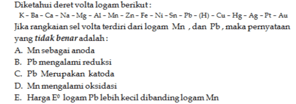 Diketahui deret volta logam berikut: K-Ba-Ca-Na-Mg - Al-Mn-Zn-Fe-Ni-Sn-Po-H) - Cu-Hg - Ag - Pt - Au Jika rangkaian sel volta terdiri dari logam Mn , dan Pb, maka pernyataan yang tidak benar adalah: A. Mn sebagai anoda B. Pb mengalami reduksi C. Pb Merupakan katoda D. Mn mengalami oksidasi E. Harga Eº logam Pb lebih kecil dibanding logam Mn 