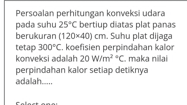 Persoalan perhitungan konveksi udara pada suhu 25°C bertiup diatas plat panas berukuran (120x40) cm. Suhu plat dijaga tetap 300°C. koefisien perpindahan kalor konveksi adalah 20 W/m2 °C. maka nilai perpindahan kalor setiap detiknya adalah..... Calacana. 