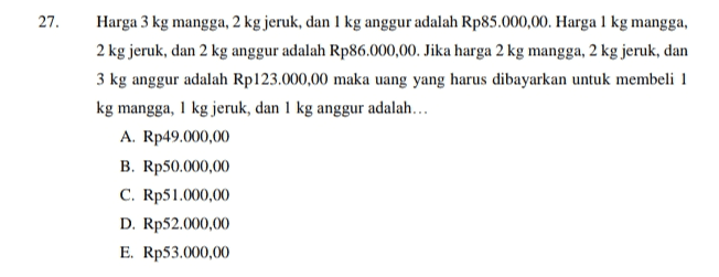 27. . Harga 3 kg mangga, 2 kg jeruk, dan 1 kg anggur adalah Rp85.000,00. Harga 1 kg mangga, 2 kg jeruk, dan 2 kg anggur adalah Rp86.000,00. Jika harga 2 kg mangga, 2 kg jeruk, dan 3 kg anggur adalah Rp123.000,00 maka uang yang harus dibayarkan untuk membeli 1 kg mangga, 1 kg jeruk, dan 1 kg anggur adalah... A. Rp49.000,00 B. Rp50.000,00 C. Rp51.000,00 D. Rp52.000,00 E. Rp53.000,00 