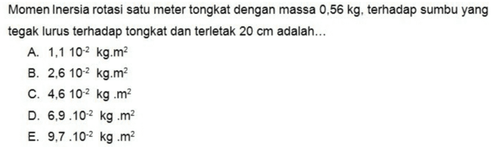 Momen Inersia rotasi satu meter tongkat dengan massa 0,56 kg, terhadap sumbu yang tegak lurus terhadap tongkat dan terletak 20 cm adalah... A. 1,1 10-2 kg.m B. 2,6 10-2 kg.m2 C. 4,6 10-2 kg .m D. 6,9.10-2 kg.m E. 9,7.10-2 kg .m 