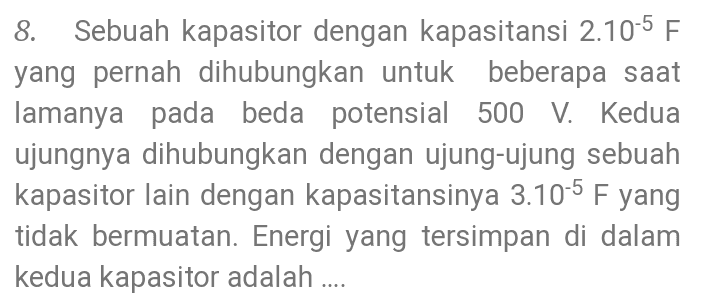 8. Sebuah kapasitor dengan kapasitansi 2.10-5 F yang pernah dihubungkan untuk beberapa saat lamanya pada beda potensial 500 V. Kedua ujungnya dihubungkan dengan ujung-ujung sebuah kapasitor lain dengan kapasitansinya 3.10-5 F yang tidak bermuatan. Energi yang tersimpan di dalam kedua kapasitor adalah .... 
