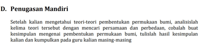 D. Penugasan Mandiri Setelah kalian mengetahui teori-teori pembentukan permukaan bumi, analisislah kelima teori tersebut dengan mencari persamaan dan perbedaan, cobalah buat kesimpulan mengenai pembentukan permukaan bumi, tulislah hasil kesimpulan kalian dan kumpulkan pada guru kalian masing-masing 