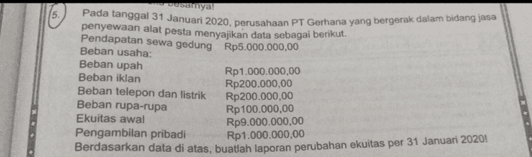 5. asalnya Pada tanggal 31 Januari 2020, perusahaan PT Gerhana yang bergerak dalam bidang jasa penyewaan alat pesta menyajikan data sebagai berikut. Pendapatan sewa gedung Rp5.000.000,00 Beban usaha: Beban upah Rp1.000.000,00 Beban iklan Rp200.000,00 Beban telepon dan listrik Rp200.000,00 Beban rupa-rupa Rp 100.000,00 Ekuitas awal Rp9.000.000,00 Pengambilan pribadi Rp 1.000.000,00 Berdasarkan data di atas, buatlah laporan perubahan ekuitas per 31 Januari 2020 
Data penyesuaian 31 Desember 2020: a. Pembayaran pemasangan iklan dilakukan pada tanggal 10 Desember 2020 untuk 10 kali terbit namun sampai tanggal 31 Desember baru diterbitkan 6 kali . b. Perlengkapan salon yang tersisa pada akhir periode adalah Rp4.000.000,00. c. Perlengkapan kantor yang digunakan ditaksir Rp750.000,00. d. Peralatan salon tersebut dibeli pada tanggal 2 November 2020, umur ekonomis diperkirakan 5 tahun dengan nilai residu sebesar Rp500.000,00. Perhitungan penyusutan dengan metode garis lurus. e. Pada tanggal 25 November 2020 utang pada Bank Dana dengan bunga 12% per tahun. f. Sewa yang dibayar pada tanggal 6 November 2020 untuk masa 6 bulan. g. Terjadi kesalahan pencatatan dimana pendapatan yang seharusnya diterima pada tanggal 18 Desember 2020 senilai Rp3.500.000,00 hanya ditulis Rp2.500.000,00. Berdasarkan data di atas, diminta: HOTS 1) Buatlah jurnal penyesuaiannya! 2) Buatlah buku besarnya! 