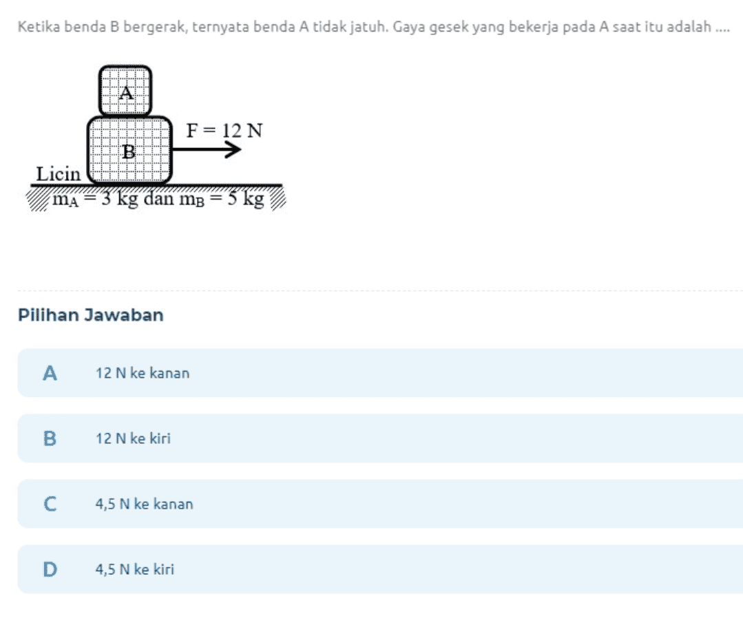 Ketika benda B bergerak, ternyata benda A tidak jatuh. Gaya gesek yang bekerja pada A saat itu adalah .... F= 12 N Licin ma kg dan m = 5 kg Pilihan Jawaban A 12 N ke kanan 12 N ke kiri с 4,5 N ke kanan D 4,5 N ke kiri 