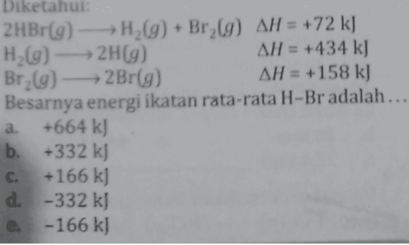 Diketahui 2HBr(9) - H2(g) + Br2(g) AH = +72 kJ H2(g) → 2H(9) AH = +434 k) Br (9) - Br(9) AH = +158 k) Besarnya energi ikatan rata-rata H-Br adalah... +664 kJ b. +332 kj C. +166 kJ d. -332 kJ - 166 kJ a. e. 