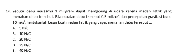 14. Sebutir debu massanya 1 miligram dapat mengapung di udara karena medan listrik yang menahan debu tersebut. Bila muatan debu tersebut 0,5 mikro dan percepatan gravitasi bumi 10 m/s?, tentukanlah besar kuat medan listrik yang dapat menahan debu tersebut... A. 5N/C B. 10 N/C C. 20 N/C D. 25 N/C E. 40 N/C 