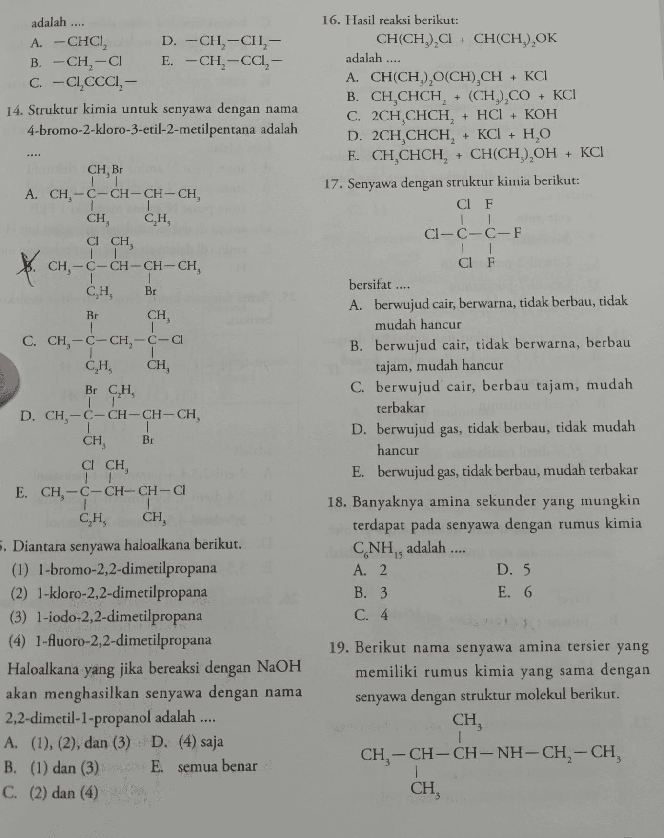 + adalah .... A. - CHCI D. -CH2-CH, - B. -CH2-C1 E. -CH2-CCI, – C.-CI,CCCI, - 14. Struktur kimia untuk senyawa dengan nama 4-bromo-2-kloro-3-etil-2-metilpentana adalah + KCI + + + KCI CH, Br | A. CH2-C-CH-CH-CH, CH, CH, C1 CH, ť 16. Hasil reaksi berikut: CH(CH3)2Cl + CH(CH3) OK adalah .... A. CH(CH), (CH),CH B. CH,CHCH, + (CH3),CO + KCI C. 2CH,CHCH, + HCI + KOH D. 2CH,CHCH, + KCl + H2O E. CH CHCH, + CH(CH3)2OH 17. Senyawa dengan struktur kimia berikut: Cl F | Cl— C-C-F | | Cl F bersifat .... A. berwujud cair, berwarna, tidak berbau, tidak mudah hancur B. berwujud cair, tidak berwarna, berbau tajam, mudah hancur C. berwujud cair, berbau tajam, mudah terbakar D. berwujud gas, tidak berbau, tidak mudah hancur E. berwujud gas, tidak berbau, mudah terbakar | | CH-C-CH-CH-CH, CH, Br Br | C. CH, -C- CH2 - C-Cl 1 CH, CH, Br C,H, | | D. CH-C-CH-CH-CH, I CH, Br CH, CICH, 18. Banyaknya amina sekunder yang mungkin terdapat pada senyawa dengan rumus kimia CNH, adalah .... A. 2 D. 5 B. 3. E. 6 C. 4 E. CH-C-CH-CH-CH 1 1 CH, CH, 5. Diantara senyawa haloalkana berikut. (1) 1-bromo-2,2-dimetilpropana (2) 1-kloro-2,2-dimetilpropana (3) 1-iodo-2,2-dimetilpropana (4) 1-fluoro-2,2-dimetilpropana Haloalkana yang jika bereaksi dengan NaOH akan menghasilkan senyawa dengan nama 2,2-dimetil-1-propanol adalah .... A. (1), (2), dan (3) D. (4) saja B. (1) dan (3) E. semua benar C. (2) dan (4) 19. Berikut nama senyawa amina tersier yang memiliki rumus kimia yang sama dengan senyawa dengan struktur molekul berikut. CH CH, - CH-CH-NH-CH2-CH, CH 