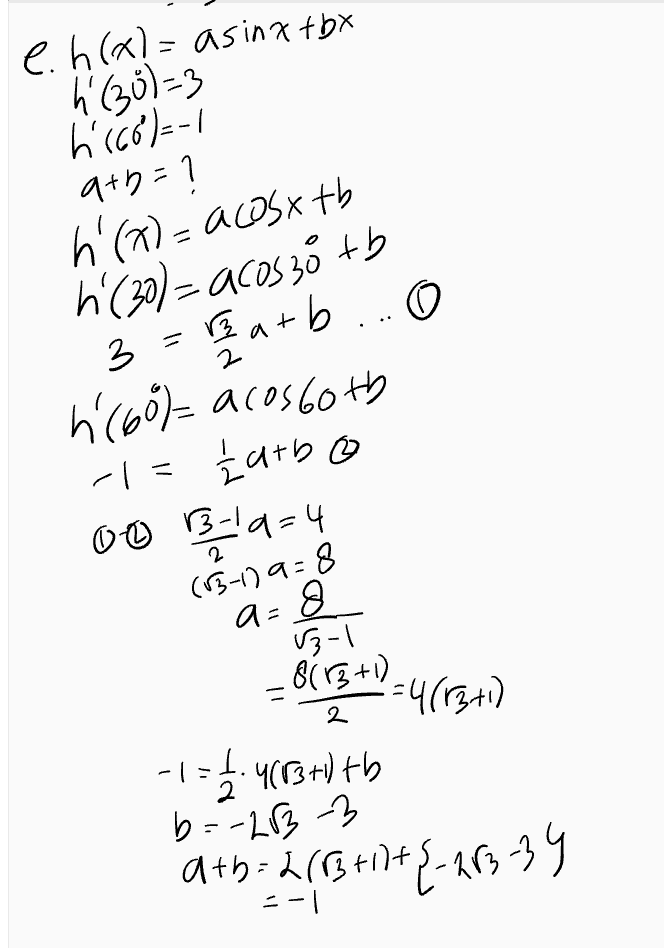 e. h(x)= asinxtby h (30)=3 h (68)=-1 a+n=1 h'(a)= acosx tb h (30)= acos 30 tb 3 = 2 arb ... O o 2 h (60%-acos both -1= karbo 00 B-19=4 닉 (15-179-8 a=8 B-1 2 8(13+1) =4(1371) -1.483+1tb -1: 2 b=-2833 ath=2(83+1+{-283-39 =-1 
a. f(x)=x"Sinax f'(x) = 4Sinza + x260526 = 47° singx +2 xcos2x b.f(*)= (3x 41 Cos(2x1) 661-30023-1) + (884)22-since-ny =300512x-1)-(64-875in (2x-1) C. f(x)=sin 2x (0534 (45)=1 f'(x)=2 Cos 216058x+ 5in2x2 (- Sin3x) = 2(0)2X (OS 3x-2sin 2x Sirx $(45)=2105 cas 135 - 2singo'sin 135 :-2.1. -B27 11. f(x) = (1+x)OSX f'(188) = ? f'(X)=2x(33*+ (11)-sim) - 2xC0SX-(Ita) sinx f('90)- 2.180COS ISO - =360.6-17 - $141809 in 180 =-360° Lbx 
Turunan Fungsi Trigonometri Rumus-rumus turunan trigonometri • f(x) = sinx - f'(x) = cos x f(x) = cos x - f'(x) = – sinx • f(x) = tan x - f'(x) = sec 2x • f(x) = cotx – f'(x) = -cosec ²x f(x) = secx - f'(x) = secx tan x • f(x) = cosec x — f'(x) = -cosecx · cotx • f(x) = a.sin(bx + c) → f'(x) = ab.cos(bx + c) • f(x) = a · cos(bx + c) - f'(x) = -ab sin(bx + c) 