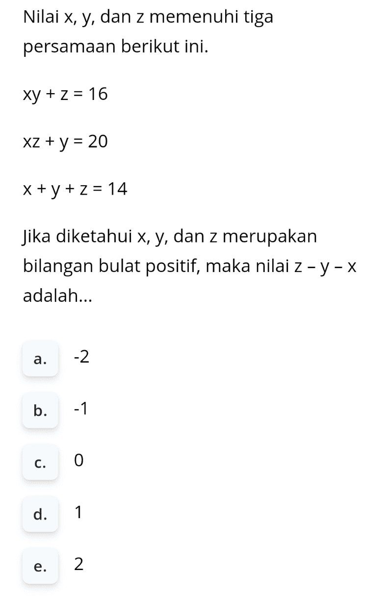 Nilai x, y, dan z memenuhi tiga persamaan berikut ini. xy + z = 16 XZ + y = 20 x + y + z = 14 Jika diketahui x, y, dan z merupakan bilangan bulat positif, maka nilai Z - y - x adalah... a. -2 b. -1 c. 0 d. 1 e. 2 