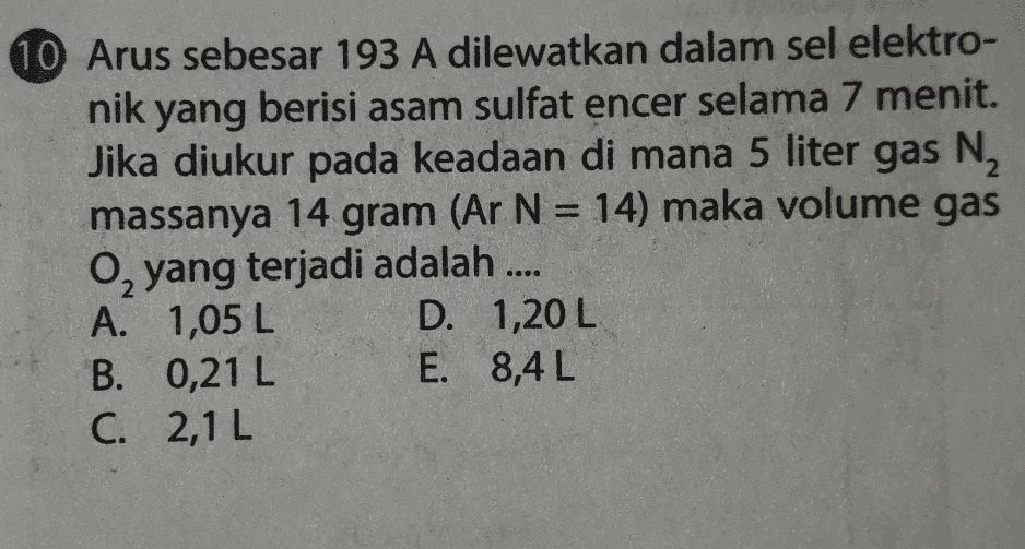 10 Arus sebesar 193 A dilewatkan dalam sel elektro- nik yang berisi asam sulfat encer selama 7 menit. Jika diukur pada keadaan di mana 5 liter gas N2 massanya 14 gram (Ar N = 14) maka volume gas 0, yang terjadi adalah .... A. 1,05 L D. 1,20 L B. 0,21 L E. 8,4 L C. 2,1 L 