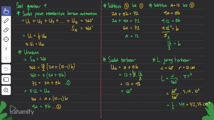 2 I Soal gambar 2°+2'+2²+23+...+ 2* 1 # Diketahui: Barisan aritmatika Uz + Uis + U40 = 165 # Ditanya: Ung=... Ingat! Un= a + (0-1) Uz + Uis + Ulao = 165 atbt at lab tat 3gb = 165 3a+s4b = 165 =55 at (19-1) b = 65 Uig = 55 1 + 2 + 4 + 8 + 16 + 327 64 + 128 +2567 512 = 1023 2°+2'+2²+23+ 29 + 25 + 2 + 27 + 28 + 2 = 1023 Jika 1023 +2.0 = 1023 + 1024 = 2047 > 2021 2. Nilai x agar 2° +2' + 2? + ... + 2x mendekati 2021 adalah X =g • > :3 at 186 no lo Pahamify 
Soal gambar a # Subtitusi @ ke 0 # subtitusi a=12 ke ③ zat gb=72 qa=gb zat 4a=72 9.12 = gb 69= 72 4.12^= b a=12 3 g. 16=b 3 > # Sudut pusat membentuk barisan antmatika > U + Uz + Ust...tulio = 360° Sio = 360° » U, = }} Uso 5.U = Ulio # Uraikan is Sio=360 360 = b (29+(10-1) b) 360 = 5 (2a +96) 72 = zat gb ... issu, = Ulio 5a = a + (10-1) 4a=gb... #2 # L juring terbesar s <=60° r=10cm # Sudut terbesar Ulio= atgb = 12 +34 16 8 12 +48 60° Z . Tr2 L 360 Đ ll 600 (1 3,14.102 3600 = £. 319=52,33 cm² 6 Pahamify 
3 adalah = 2430 – 450 1980 Soal gambar Diketahui : Deret aritmatika bilangan genap antara 8 dan 100 (x) -Deret bilangan habis dibagt 2 namun tak habis dibag15 10 + 12 +14 +16+ 18 +20 +22+...+ 98 X-y=Sas - Sg Deret bilangan genap halas dibagi , antara 8 dan 100 (y) 10+20+30+40+50+60+70+80+90 Ingat rumus deret aritmatika dan barisan art matika 99 = 10 +(n-1) 2 90 = 10 +(n-1) 10 y= Sy - (10 + U45) = 2 (10 + Ug) = 42 (10 +98) - Î (10 +90) q (100) > s X = Sas 98 = 10 + 21-2 80 - low – 10 g8=8+2n go = lon Đ 45. 108 n - - go = 2n 2 = 95.54 n=45 = 9.50 - 2430 = 450 Pahamify 